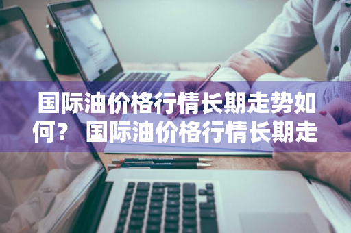 国际油价格行情长期走势如何？ 国际油价格行情长期走势如何