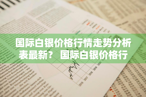 国际白银价格行情走势分析表最新？ 国际白银价格行情走势分析表最新消息