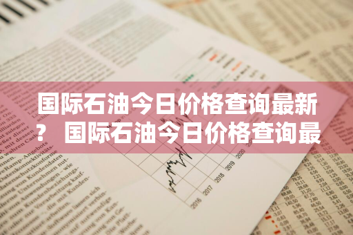 国际石油今日价格查询最新？ 国际石油今日价格查询最新消息