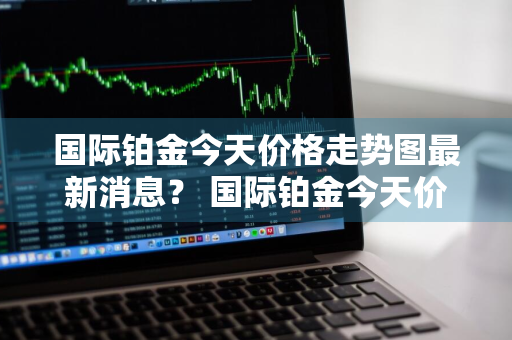 国际铂金今天价格走势图最新消息？ 国际铂金今天价格走势图最新消息查询