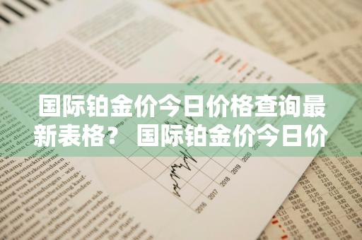 国际铂金价今日价格查询最新表格？ 国际铂金价今日价格查询最新表格图片