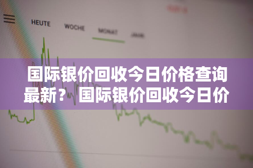 国际银价回收今日价格查询最新？ 国际银价回收今日价格查询最新消息