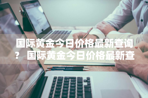 国际黄金今日价格最新查询？ 国际黄金今日价格最新查询