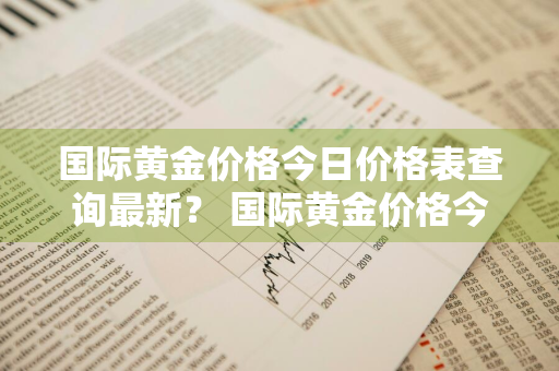 国际黄金价格今日价格表查询最新？ 国际黄金价格今日价格表查询最新消息