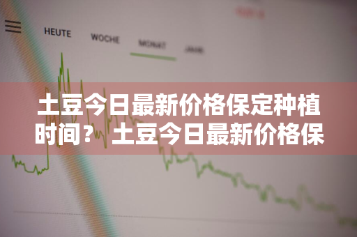 土豆今日最新价格保定种植时间？ 土豆今日最新价格保定种植时间表