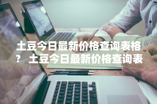 土豆今日最新价格查询表格？ 土豆今日最新价格查询表格图片