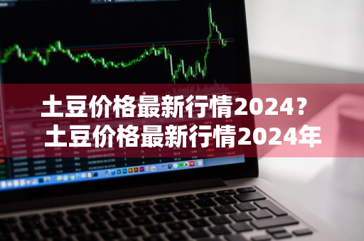 土豆价格最新行情2024？ 土豆价格最新行情2024年