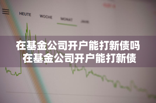 在基金公司开户能打新债吗 在基金公司开户能打新债吗安全吗