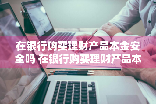 在银行购买理财产品本金安全吗 在银行购买理财产品本金安全吗可靠吗