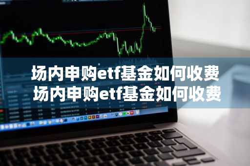 场内申购etf基金如何收费 场内申购etf基金如何收费的