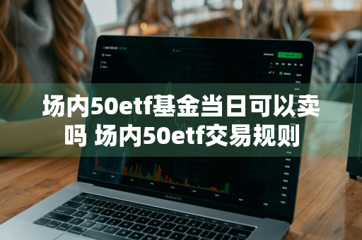 场内50etf基金当日可以卖吗 场内50etf交易规则