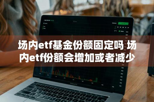 场内etf基金份额固定吗 场内etf份额会增加或者减少么