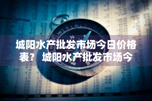 城阳水产批发市场今日价格表？ 城阳水产批发市场今日价格表最新