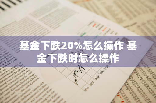 基金下跌20%怎么操作 基金下跌时怎么操作