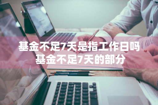 基金不足7天是指工作日吗 基金不足7天的部分