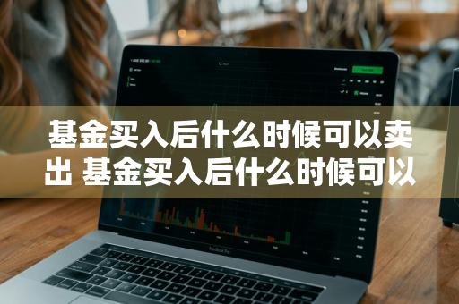 基金买入后什么时候可以卖出 基金买入后什么时候可以卖出去