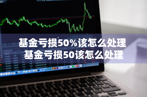 基金亏损50%该怎么处理 基金亏损50该怎么处理