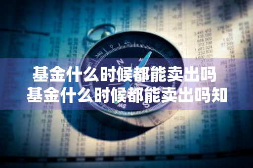 基金什么时候都能卖出吗 基金什么时候都能卖出吗知乎