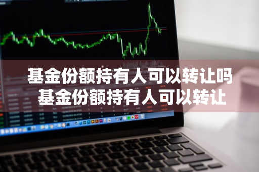 基金份额持有人可以转让吗 基金份额持有人可以转让吗为什么