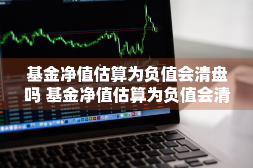 基金净值估算为负值会清盘吗 基金净值估算为负值会清盘吗