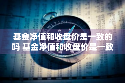 基金净值和收盘价是一致的吗 基金净值和收盘价是一致的吗为什么