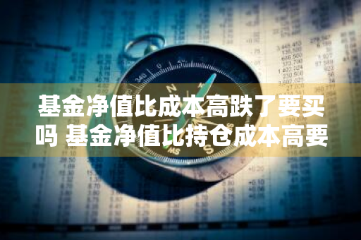 基金净值比成本高跌了要买吗 基金净值比持仓成本高要加仓吗