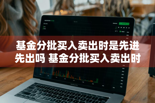 基金分批买入卖出时是先进先出吗 基金分批买入卖出时是先进先出吗为什么