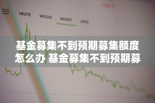 基金募集不到预期募集额度怎么办 基金募集不到预期募集额度怎么办呢