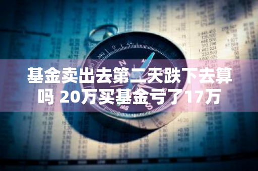 基金卖出去第二天跌下去算吗 20万买基金亏了17万