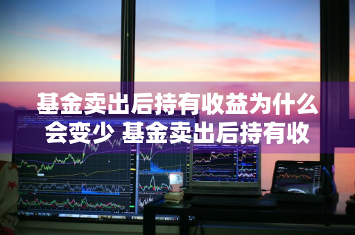 基金卖出后持有收益为什么会变少 基金卖出后持有收益为什么会变少了