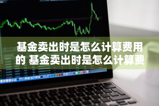 基金卖出时是怎么计算费用的 基金卖出时是怎么计算费用的呢