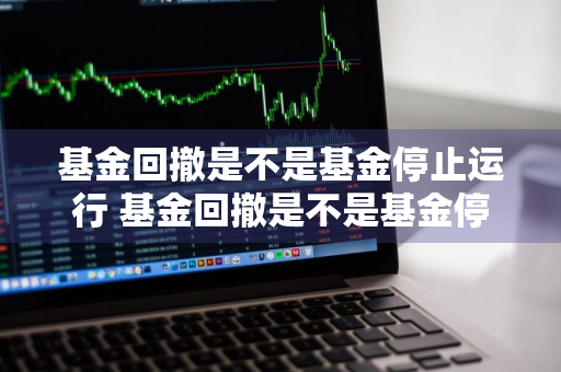 基金回撤是不是基金停止运行 基金回撤是不是基金停止运行了