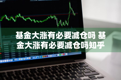 基金大涨有必要减仓吗 基金大涨有必要减仓吗知乎