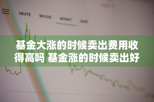 基金大涨的时候卖出费用收得高吗 基金涨的时候卖出好吗?