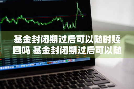 基金封闭期过后可以随时赎回吗 基金封闭期过后可以随时赎回吗知乎