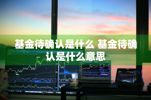 基金待确认是什么 基金待确认是什么意思