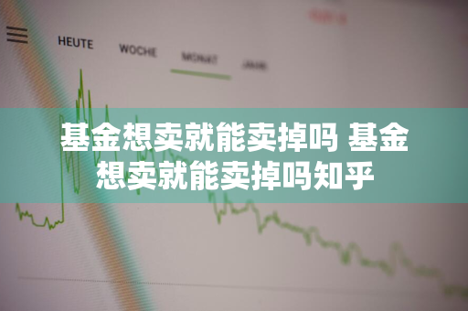 基金想卖就能卖掉吗 基金想卖就能卖掉吗知乎