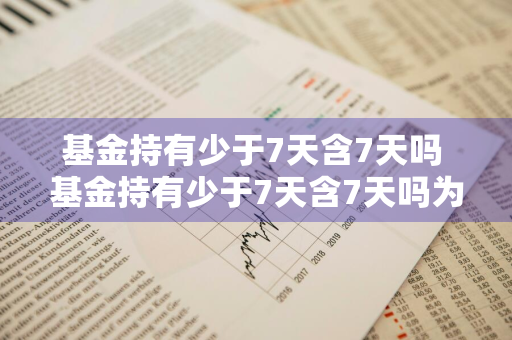 基金持有少于7天含7天吗 基金持有少于7天含7天吗为什么