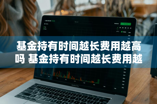 基金持有时间越长费用越高吗 基金持有时间越长费用越高吗为什么