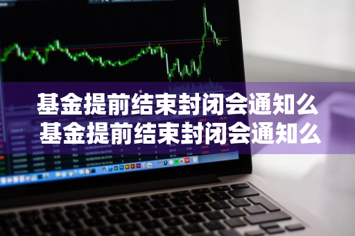 基金提前结束封闭会通知么 基金提前结束封闭会通知么吗