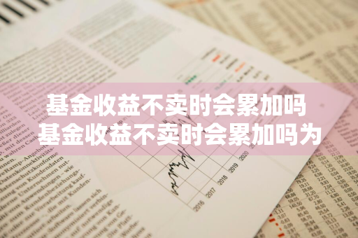 基金收益不卖时会累加吗 基金收益不卖时会累加吗为什么