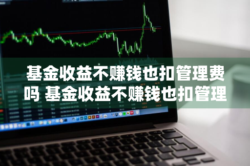 基金收益不赚钱也扣管理费吗 基金收益不赚钱也扣管理费吗为什么