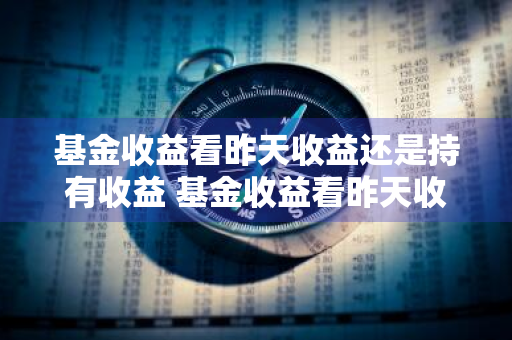 基金收益看昨天收益还是持有收益 基金收益看昨天收益还是持有收益呢