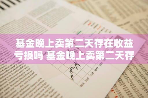 基金晚上卖第二天存在收益亏损吗 基金晚上卖第二天存在收益亏损吗