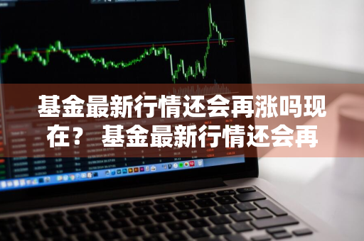 基金最新行情还会再涨吗现在？ 基金最新行情还会再涨吗现在怎么样