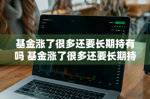 基金涨了很多还要长期持有吗 基金涨了很多还要长期持有吗知乎
