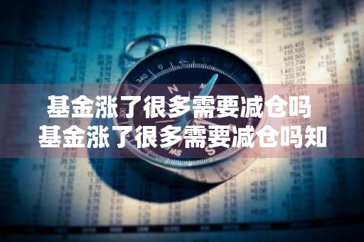 基金涨了很多需要减仓吗 基金涨了很多需要减仓吗知乎