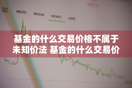 基金的什么交易价格不属于未知价法 基金的什么交易价格不属于未知价法的