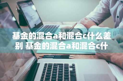 基金的混合a和混合c什么差别 基金的混合a和混合c什么差别啊