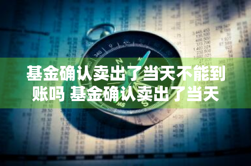 基金确认卖出了当天不能到账吗 基金确认卖出了当天不能到账吗为什么